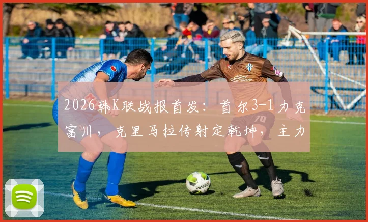 2026韩K联战报首发:首尔3-1力克富川,克里马拉传射定乾坤,主力后卫金亨根重伤离场引关注