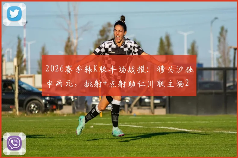 2026赛季韩K联半场战报：穆戈沙独中两元，挑射+点射助仁川联主场2-0领先金泉尚武，附全场战术复盘及集锦