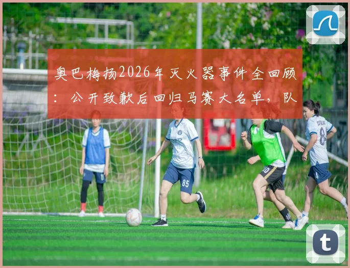 奥巴梅扬2026年灭火器事件全回顾：公开致歉后回归马赛大名单，队内处罚与影响深度分析