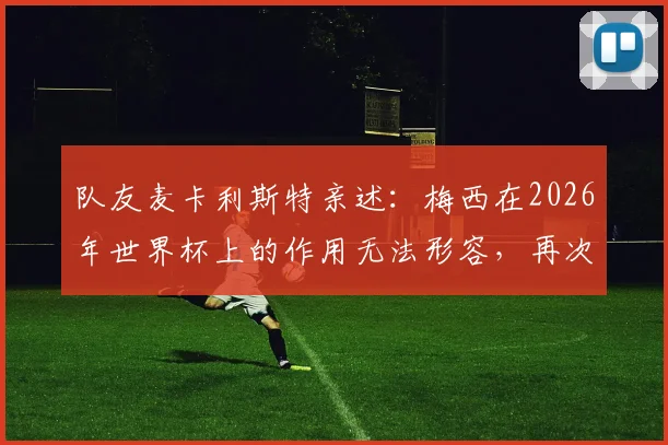 队友麦卡利斯特亲述:梅西在2026年世界杯上的作用无法形容,再次证明他是球队最重要核心