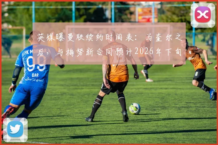 英媒曝曼联续约时间表:马奎尔之后,与梅努新合同预计2026年下旬敲定
