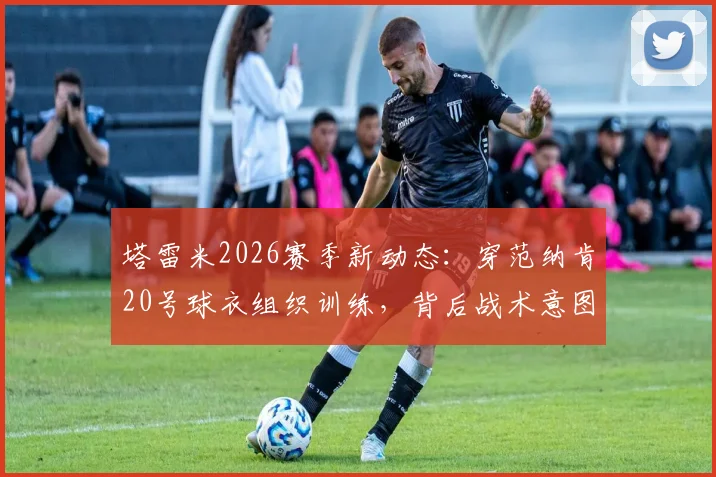 塔雷米2026赛季新动态:穿范纳肯20号球衣组织训练,背后战术意图引发球迷热议