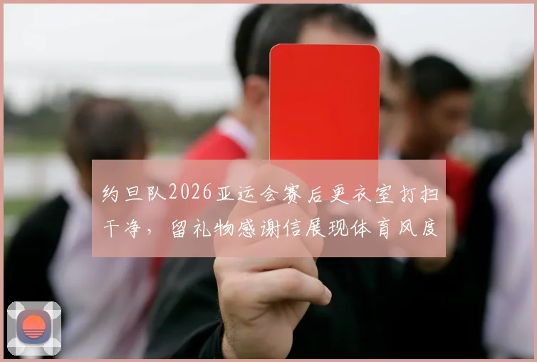 约旦队2026亚运会赛后更衣室打扫干净，留礼物感谢信展现体育风度，盘点国际赛场礼仪规范