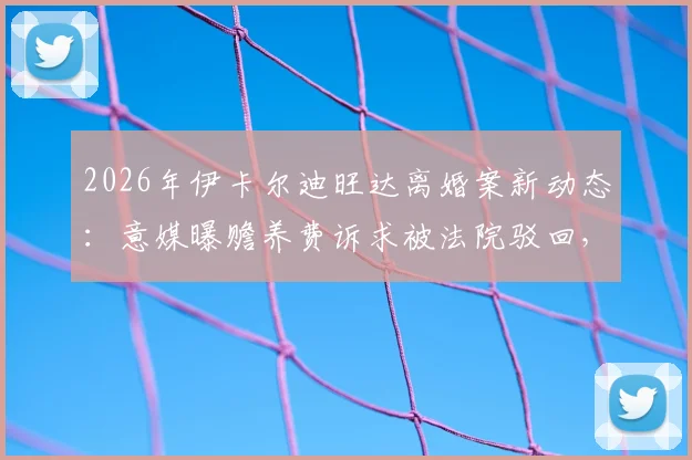 2026年伊卡尔迪旺达离婚案新动态：意媒曝赡养费诉求被法院驳回，背后纠纷持续发酵