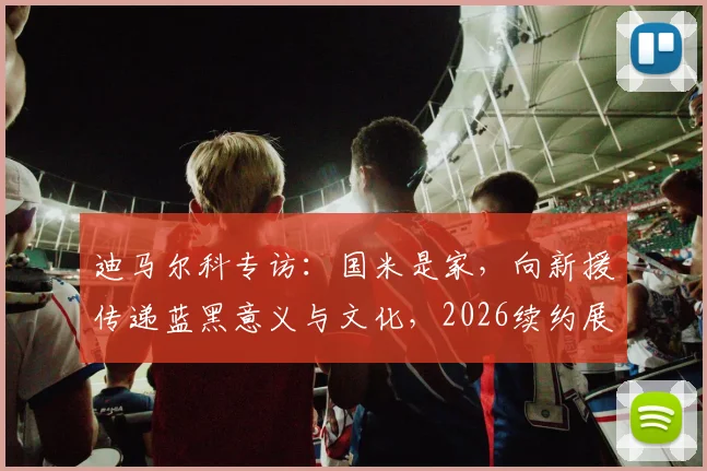 迪马尔科专访：国米是家，向新援传递蓝黑意义与文化，2026续约展望