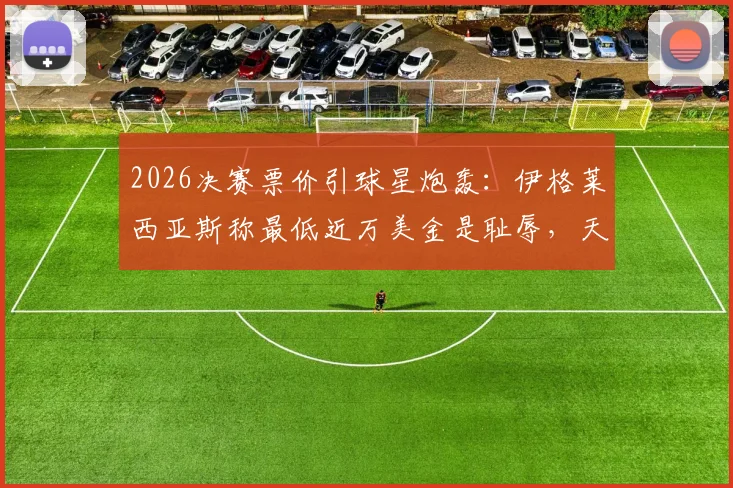 2026决赛票价引球星炮轰：伊格莱西亚斯称最低近万美金是耻辱，天价门票背后谁在买单？