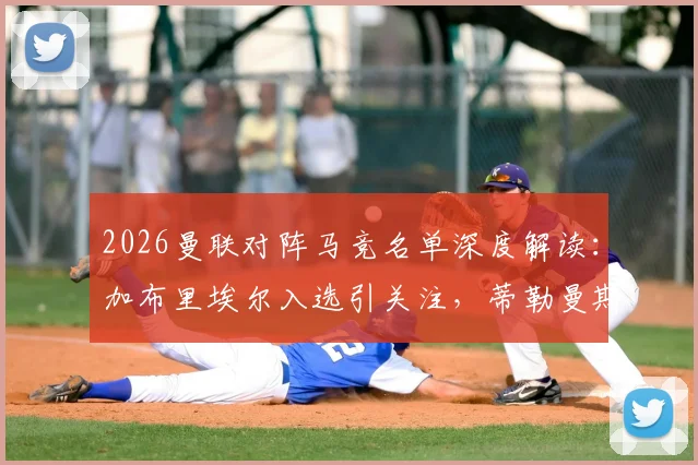 2026曼联对阵马竞名单深度解读:加布里埃尔入选引关注,蒂勒曼斯缺席原因成焦点