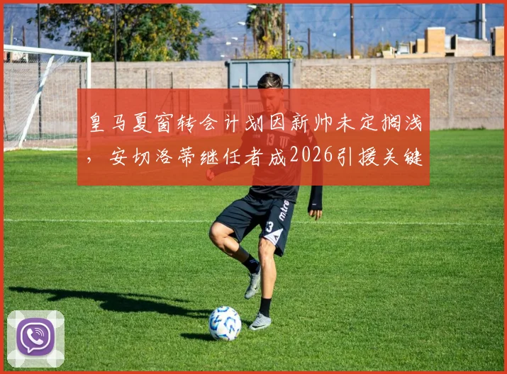 皇马夏窗转会计划因新帅未定搁浅，安切洛蒂继任者成2026引援关键