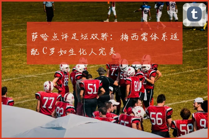 萨哈点评足坛双骄：梅西需体系适配 C罗如生化人完美
