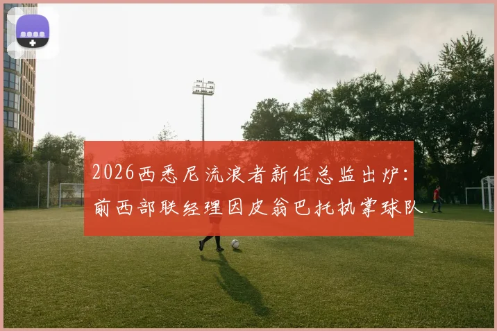2026西悉尼流浪者新任总监出炉：前西部联经理因皮翁巴托执掌球队运营，管理层变动深度解读