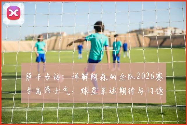 萨卡专访：详解阿森纳全队2026赛季高昂士气，球星亲述期待与门德斯的顶级对决