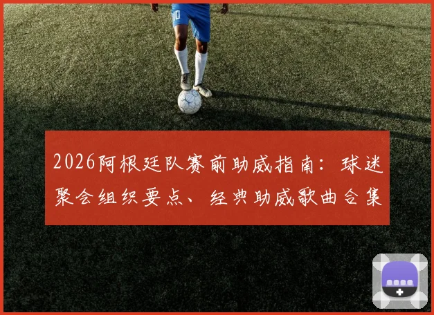 2026阿根廷队赛前助威指南：球迷聚会组织要点、经典助威歌曲合集及蓝白主题装备挑选攻略