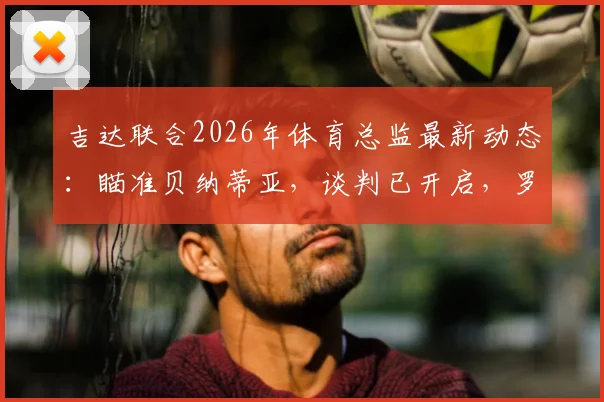 吉达联合2026年体育总监最新动态:瞄准贝纳蒂亚,谈判已开启,罗马诺独家消息解读