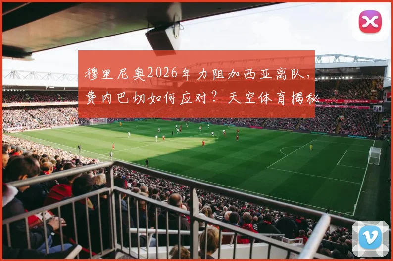 穆里尼奥2026年力阻加西亚离队，费内巴切如何应对？天空体育揭秘球员表现与未来