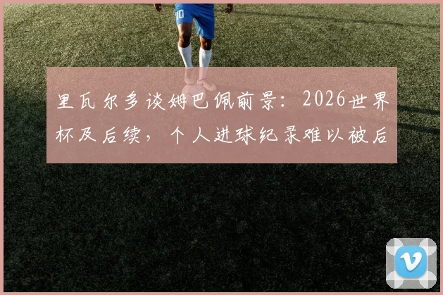 里瓦尔多谈姆巴佩前景：2026世界杯及后续，个人进球纪录难以被后人打破