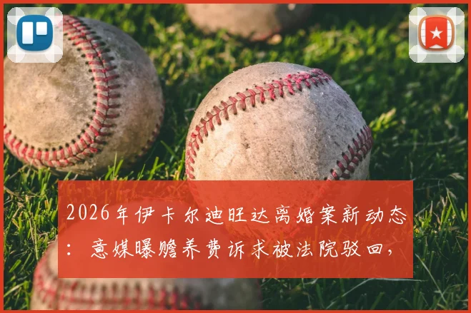 2026年伊卡尔迪旺达离婚案新动态：意媒曝赡养费诉求被法院驳回，背后纠纷持续发酵