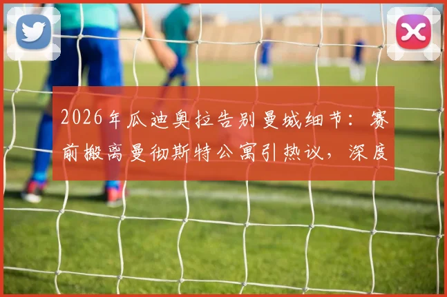 2026年瓜迪奥拉告别曼城细节:赛前搬离曼彻斯特公寓引热议,深度解析其离队真实原因与球迷反应