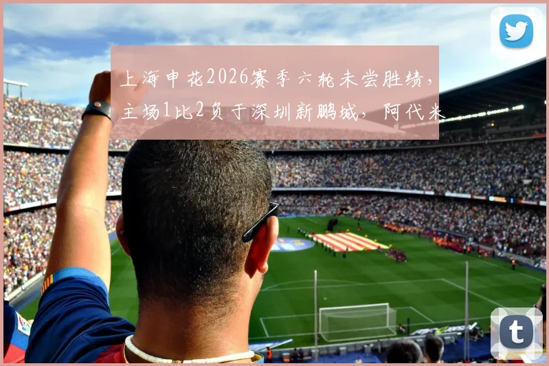 上海申花2026赛季六轮未尝胜绩,主场1比2负于深圳新鹏城,阿代米、卡尔采夫建功