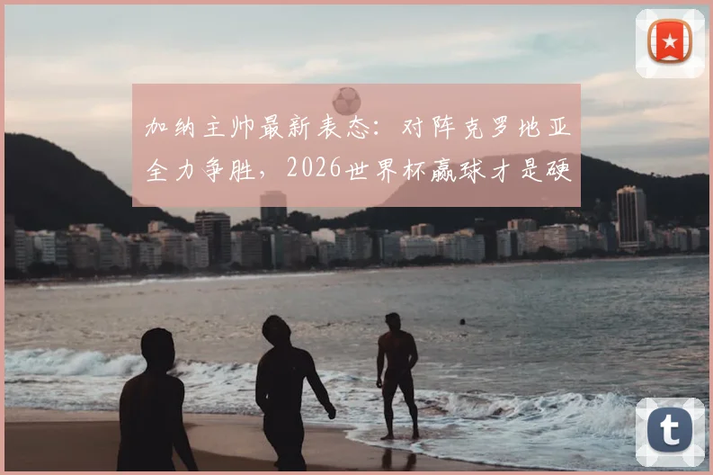 加纳主帅最新表态:对阵克罗地亚全力争胜,2026世界杯赢球才是硬道理