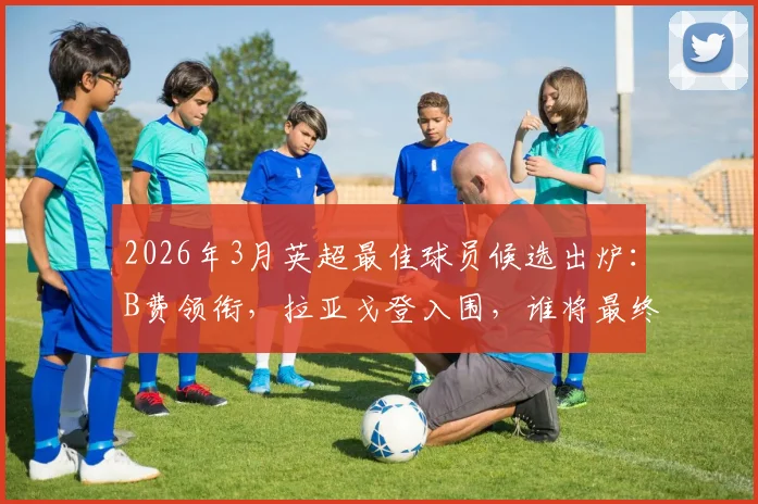 2026年3月英超最佳球员候选出炉：B费领衔，拉亚戈登入围，谁将最终当选？