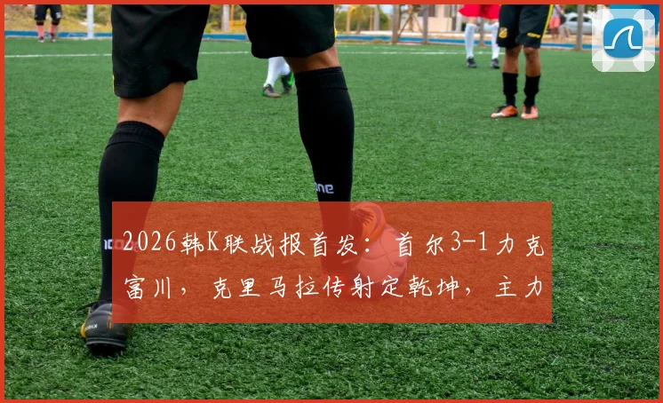 2026韩K联战报首发：首尔3-1力克富川，克里马拉传射定乾坤，主力后卫金亨根重伤离场引关注