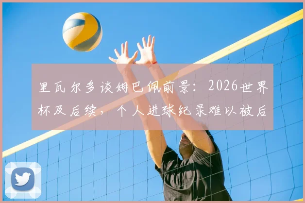 里瓦尔多谈姆巴佩前景：2026世界杯及后续，个人进球纪录难以被后人打破