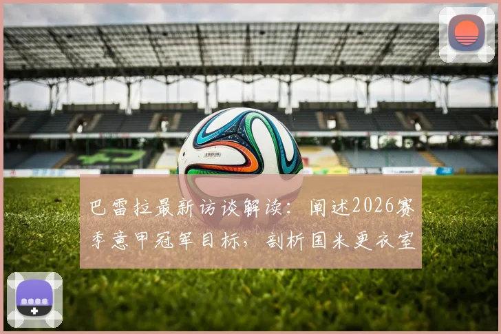 巴雷拉最新访谈解读:阐述2026赛季意甲冠军目标,剖析国米更衣室团结信念的真实缘由