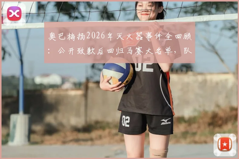 奥巴梅扬2026年灭火器事件全回顾:公开致歉后回归马赛大名单,队内处罚与影响深度分析