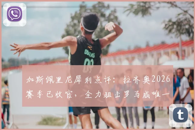加斯佩里尼犀利点评:拉齐奥2026赛季已收官,全力狙击罗马成唯一信念