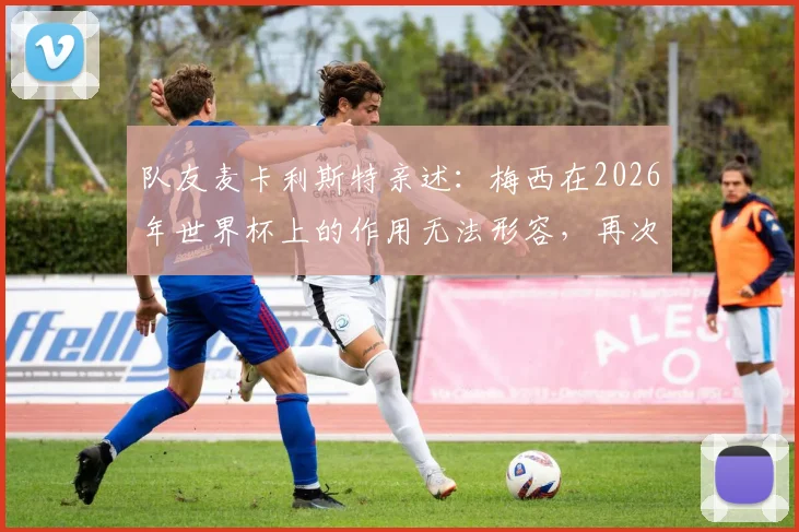 队友麦卡利斯特亲述：梅西在2026年世界杯上的作用无法形容，再次证明他是球队最重要核心