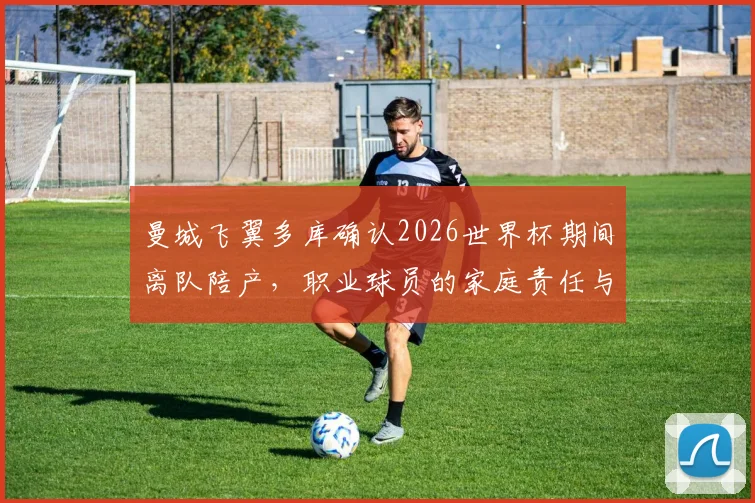 曼城飞翼多库确认2026世界杯期间离队陪产，职业球员的家庭责任与国家队使命孰轻孰重？