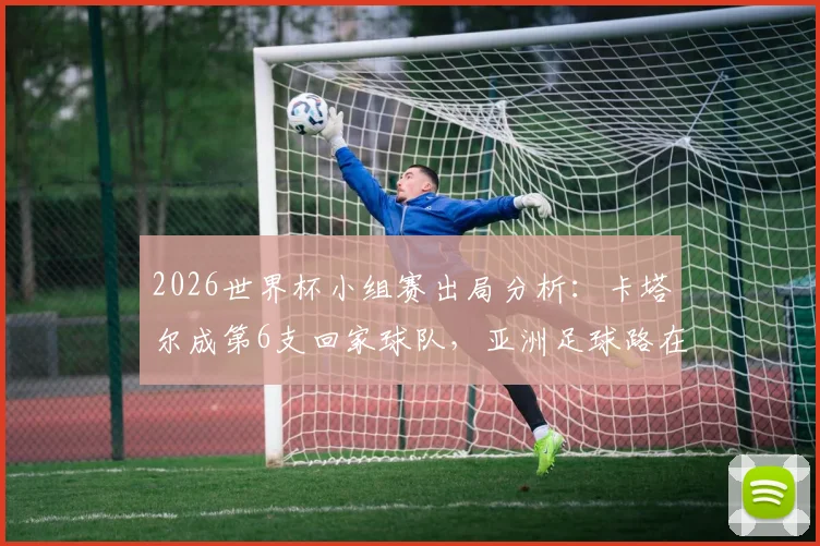 2026世界杯小组赛出局分析:卡塔尔成第6支回家球队,亚洲足球路在何方?