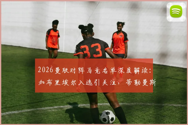 2026曼联对阵马竞名单深度解读：加布里埃尔入选引关注，蒂勒曼斯缺席原因成焦点