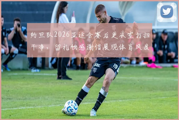 约旦队2026亚运会赛后更衣室打扫干净，留礼物感谢信展现体育风度，盘点国际赛场礼仪规范