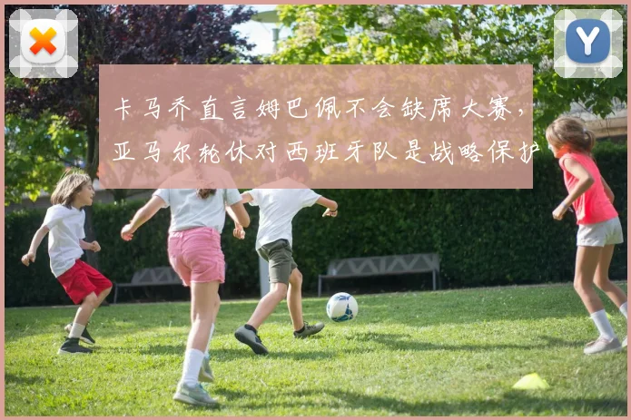 卡马乔直言姆巴佩不会缺席大赛，亚马尔轮休对西班牙队是战略保护，展望2026欧洲杯
