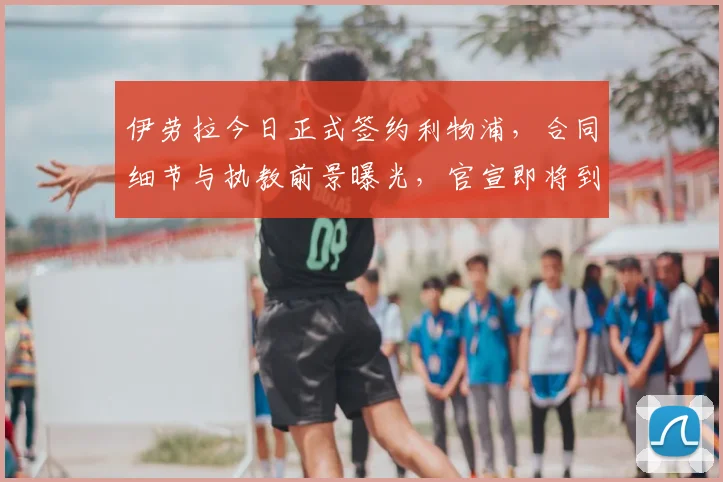 伊劳拉今日正式签约利物浦,合同细节与执教前景曝光,官宣即将到来
