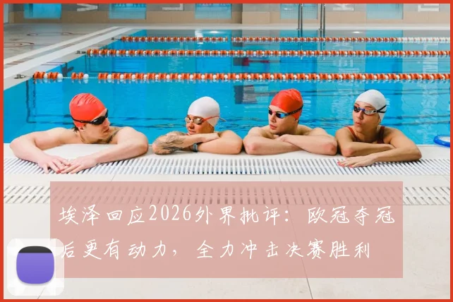 埃泽回应2026外界批评:欧冠夺冠后更有动力,全力冲击决赛胜利