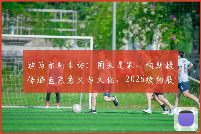 迪马尔科专访：国米是家，向新援传递蓝黑意义与文化，2026续约展望