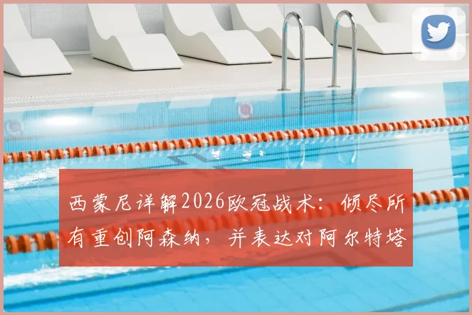 西蒙尼详解2026欧冠战术：倾尽所有重创阿森纳，并表达对阿尔特塔的钦佩之情，揭秘马竞赛前准备