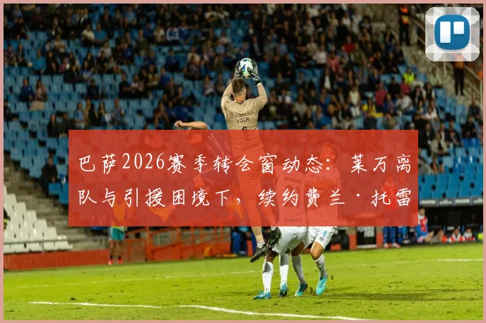 巴萨2026赛季转会窗动态：莱万离队与引援困境下，续约费兰·托雷斯成首要目标解析
