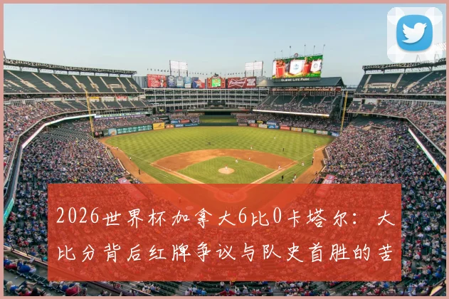 2026世界杯加拿大6比0卡塔尔:大比分背后红牌争议与队史首胜的苦涩与荣耀