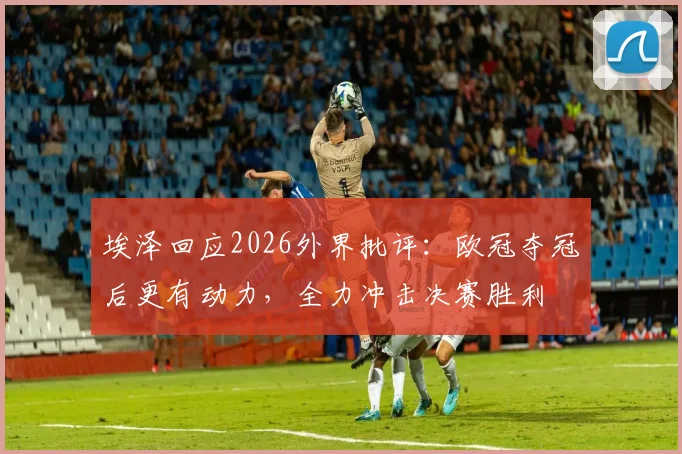 埃泽回应2026外界批评:欧冠夺冠后更有动力,全力冲击决赛胜利