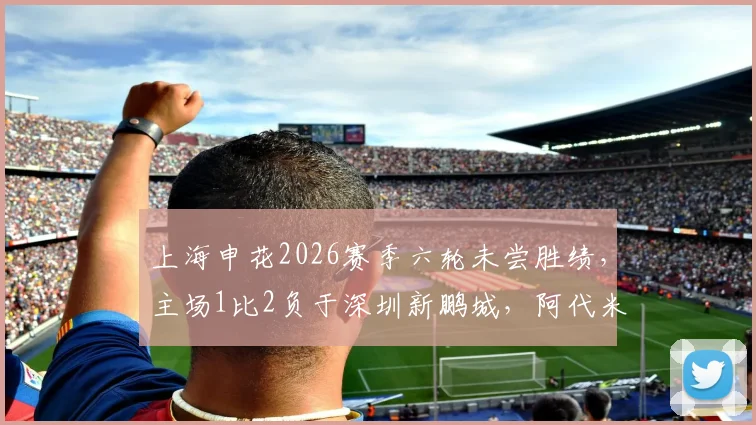 上海申花2026赛季六轮未尝胜绩，主场1比2负于深圳新鹏城，阿代米、卡尔采夫建功