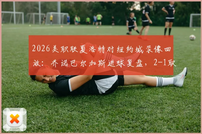 2026美职联夏洛特对纽约城录像回放：乔诺巴尔加斯进球复盘，2-1取胜关键解读