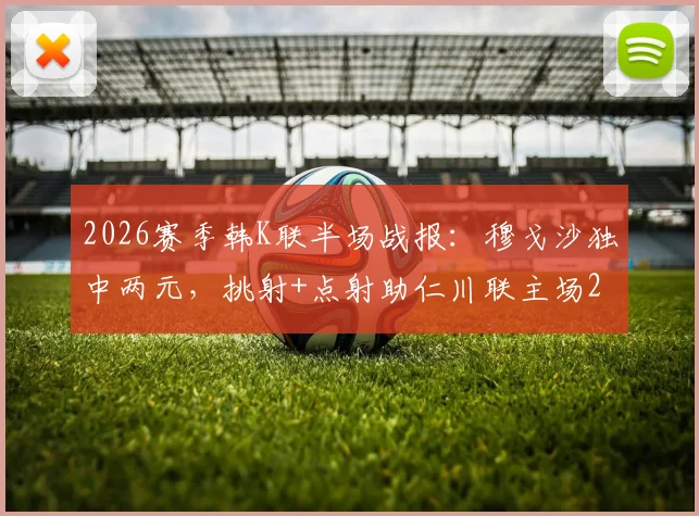 2026赛季韩K联半场战报：穆戈沙独中两元，挑射+点射助仁川联主场2-0领先金泉尚武，附全场战术复盘及集锦
