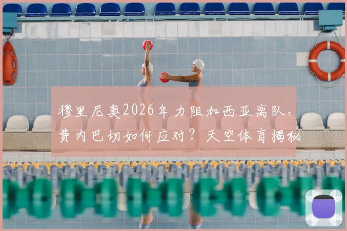 穆里尼奥2026年力阻加西亚离队，费内巴切如何应对？天空体育揭秘球员表现与未来
