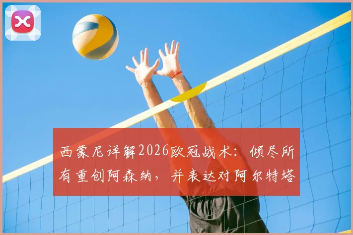 西蒙尼详解2026欧冠战术:倾尽所有重创阿森纳,并表达对阿尔特塔的钦佩之情,揭秘马竞赛前准备